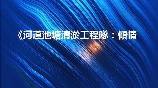《河道池塘清淤工程隊：傾情守護水環(huán)境，創(chuàng)造美好未來！》